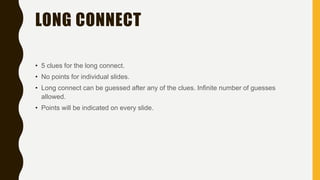 LONG CONNECT
• 5 clues for the long connect.
• No points for individual slides.
• Long connect can be guessed after any of the clues. Infinite number of guesses
allowed.
• Points will be indicated on every slide.
 