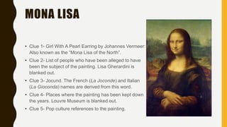 MONA LISA
• Clue 1- Girl With A Pearl Earring by Johannes Vermeer:
Also known as the “Mona Lisa of the North”.
• Clue 2- List of people who have been alleged to have
been the subject of the painting. Lisa Gherardini is
blanked out.
• Clue 3- Jocund. The French (La Joconde) and Italian
(La Gioconda) names are derived from this word.
• Clue 4- Places where the painting has been kept down
the years. Louvre Museum is blanked out.
• Clue 5- Pop culture references to the painting.
 