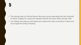 5
• The Inklings were an informal literary discussion group associated with the University
of Oxford, England for nearly two decades between the early 1930s and late 1949.
• The Inklings were literary enthusiasts who praised the value of narrative in fiction and
encouraged the writing of fantasy.
 