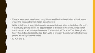 • X and Y were great friends and brought to us worlds of fantasy that most book lovers
would find inseparable from fiction as we know it.
• While both X and Y sought to integrate reason with imagination in the telling of a myth,
Y eventually grew to resent X’s popularization of theology in his works, since he felt
that it should be left to the professionals. Y also criticized X’s work Z as theologically
heavy-handed and artistically slap-dash, yet it is probably the only work of X that most
people will recognize even today.
• ID X, Y and Z.
 