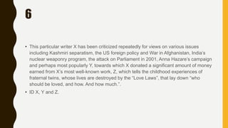 6
• This particular writer X has been criticized repeatedly for views on various issues
including Kashmiri separatism, the US foreign policy and War in Afghanistan, India’s
nuclear weaponry program, the attack on Parliament in 2001, Anna Hazare’s campaign
and perhaps most popularly Y, towards which X donated a significant amount of money
earned from X’s most well-known work, Z, which tells the childhood experiences of
fraternal twins, whose lives are destroyed by the “Love Laws”, that lay down “who
should be loved, and how. And how much.”.
• ID X, Y and Z.
 