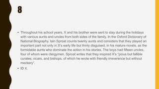 8
• Throughout his school years, X and his brother were sent to stay during the holidays
with various aunts and uncles from both sides of the family. In the Oxford Dictionary of
National Biography, Iain Sproat counts twenty aunts and considers that they played an
important part not only in X’s early life but thinly disguised, in his mature novels, as the
formidable aunts who dominate the action in his stories. The boys had fifteen uncles,
four of whom were clergymen. Sproat writes that they inspired X’s “pious but fallible
curates, vicars, and bishops, of which he wrote with friendly irreverence but without
mockery”.
• ID X.
 