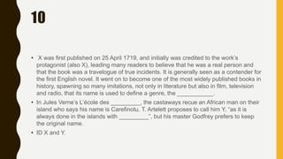 10
• X was first published on 25 April 1719, and initially was credited to the work’s
protagonist (also X), leading many readers to believe that he was a real person and
that the book was a travelogue of true incidents. It is generally seen as a contender for
the first English novel. It went on to become one of the most widely published books in
history, spawning so many imitations, not only in literature but also in film, television
and radio, that its name is used to define a genre, the ___________.
• In Jules Verne’s L’école des _________, the castaways recue an African man on their
island who says his name is Carefinotu. T. Artelett proposes to call him Y, “as it is
always done in the islands with _________”, but his master Godfrey prefers to keep
the original name.
• ID X and Y.
 
