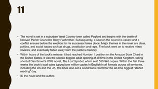 11
• The novel is set in a suburban West Country town called Pagford and begins with the death of
beloved Parish Councillor Barry Fairbrother. Subsequently, a seat on the council is vacant and a
conflict ensues before the election for his successor takes place. Major themes in the novel are class,
politics, and social issues such as drugs, prostitution and rape. The book went on to receive mixed
reviews, and eventually faded away from the public’s memory.
• Within hours of the book's release, it had reached Number 1 position on the Amazon Book Chart in
the United States. It was the second biggest adult opening of all time in the United Kingdom, falling
short of Dan Brown's 2009 novel, The Lost Symbol, which sold 550,946 copies. Within the first three
weeks the book's total sales topped one million copies in English in all formats across all territories,
including the US and the UK. The book also set a Goodreads record for the all-time biggest "started
reading" day.
• ID the novel and the author.
 