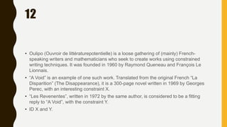 12
• Oulipo (Ouvroir de littératurepotentielle) is a loose gathering of (mainly) French-
speaking writers and mathematicians who seek to create works using constrained
writing techniques. It was founded in 1960 by Raymond Queneau and François Le
Lionnais.
• “A Void” is an example of one such work. Translated from the original French “La
Disparition” (The Disappearance), it is a 300-page novel written in 1969 by Georges
Perec, with an interesting constraint X.
• “Les Revenentes”, written in 1972 by the same author, is considered to be a fitting
reply to “A Void”, with the constraint Y.
• ID X and Y.
 