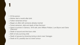 1
• ID the person.
o Mother died a month after birth
o Father remarried at four
o Began an affair with someone already married
o Faced ostracism, debt and death of their first born
o Spent a summer in Geneva, 1816 with John William Polidori, Lord Byron and Claire
Clairmont
o Death of second and third born child
o Birth of only surviving child
o Death of spouse by drowning during a storm near Viareggio
o Death at 53, possibly due to a brain tumour
 