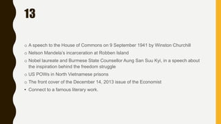 13
o A speech to the House of Commons on 9 September 1941 by Winston Churchill
o Nelson Mandela’s incarceration at Robben Island
o Nobel laureate and Burmese State Counsellor Aung San Suu Kyi, in a speech about
the inspiration behind the freedom struggle
o US POWs in North Vietnamese prisons
o The front cover of the December 14, 2013 issue of the Economist
• Connect to a famous literary work.
 
