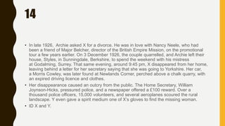 14
• In late 1926, Archie asked X for a divorce. He was in love with Nancy Neele, who had
been a friend of Major Belcher, director of the British Empire Mission, on the promotional
tour a few years earlier. On 3 December 1926, the couple quarrelled, and Archie left their
house, Styles, in Sunningdale, Berkshire, to spend the weekend with his mistress
at Godalming, Surrey. That same evening, around 9:45 pm, X disappeared from her home,
leaving behind a letter for her secretary saying that she was going to Yorkshire. Her car,
a Morris Cowley, was later found at Newlands Corner, perched above a chalk quarry, with
an expired driving licence and clothes.
• Her disappearance caused an outcry from the public. The Home Secretary, William
Joynson-Hicks, pressured police, and a newspaper offered a £100 reward. Over a
thousand police officers, 15,000 volunteers, and several aeroplanes scoured the rural
landscape. Y even gave a spirit medium one of X’s gloves to find the missing woman.
• ID X and Y.
 