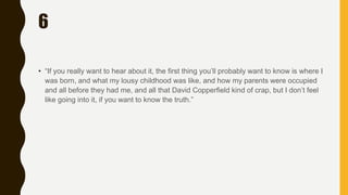 6
• “If you really want to hear about it, the first thing you’ll probably want to know is where I
was born, and what my lousy childhood was like, and how my parents were occupied
and all before they had me, and all that David Copperfield kind of crap, but I don’t feel
like going into it, if you want to know the truth.”
 