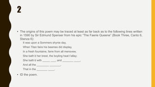 2
• The origins of this poem may be traced at least as far back as to the following lines written
in 1590 by Sir Edmund Spenser from his epic “The Faerie Queene” (Book Three, Canto 6,
Stanza 6):
It was upon a Sommers shynie day,
When Titan faire his beames did display,
In a fresh fountaine, farre from all mensvew,
She bath’d her brest, the boyling heat t’allay;
She bath’d with _____ ___, and _______ ____,
And all the ________ _______,
That in the _______ ____.
• ID the poem.
 