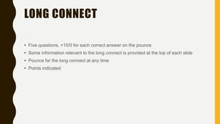 LONG CONNECT
• Five questions, +10/0 for each correct answer on the pounce
• Some information relevant to the long connect is provided at the top of each slide
• Pounce for the long connect at any time
• Points indicated
 