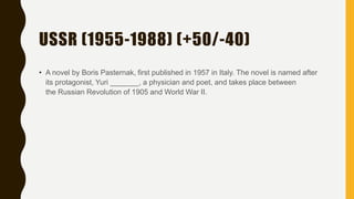 USSR (1955-1988) (+50/-40)
• A novel by Boris Pasternak, first published in 1957 in Italy. The novel is named after
its protagonist, Yuri _______, a physician and poet, and takes place between
the Russian Revolution of 1905 and World War II.
 
