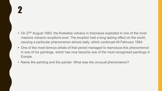 2
• On 27th August 1883, the Krakatoa volcano in Indonesia exploded in one of the most
massive volcanic eruptions ever. The eruption had a long lasting effect on the world,
causing a particular phenomenon almost daily, which continued till February 1884.
• One of the most famous artists of that period managed to reproduce this phenomenon
in one of his paintings, which has now become one of the most recognised paintings in
Europe.
• Name the painting and the painter. What was the unusual phenomenon?
 