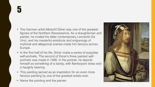 5
• The German artist Albrecht Dürer was one of the greatest
figures of the Northern Renaissance. As a draughtsman and
painter, he rivaled his elder contemporary Leonardo Da
Vinci, and his masterful woodcuts and engravings of
mythical and allegorical scenes made him famous across
Europe.
• In the first half of his life, Dürer made a series of exquisite
self-portraits. The second of Dürer's three painted self-
portraits was made in 1498. In the portrait, he depicts
himself as something of a dandy, with flamboyant dress and
a haughty bearing.
• This painting served as an inspiration for an even more
famous painting by one of the greatest artists ever.
• Name the painting and the painter.
 