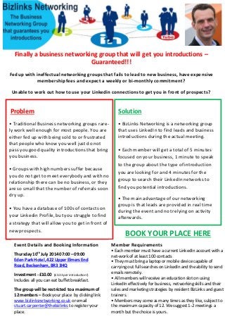 Finally a business networking group that will get you introductions –
Guaranteed!!!
Fed up with ineffectual networking groups that fails to lead to new business, have expensive
membership fees and expect a weekly or bi-monthly commitment?
Unable to work out how to use your Linkedin connections to get you in front of prospects?
Problem
• Traditional Business networking groups rare-
ly work well enough for most people. You are
either fed up with being sold to or frustrated
that people who know you well just do not
pass you good quality introductions that bring
you business.
• Groups with high numbers suffer because
you do not get to meet everybody and with no
relationship there can be no business, or they
are so small that the number of referrals soon
dry up.
• You have a database of 100s of contacts on
your Linkedin Profile, but you struggle to find
a strategy that will allow you to get in front of
new prospects.
Solution
• BizLinks Networking is a networking group
that uses LinkedIn to find leads and business
introductions during the actual meeting.
• Each member will get a total of 5 minutes
focused on your business, 1 minute to speak
to the group about the type of introduction
you are looking for and 4 minutes for the
group to search their LinkedIn networks to
find you potential introductions.
• The main advantage of our networking
group is that leads are provided in real time
during the event and not relying on activity
afterwards.
Event Details and Booking Information
Thursday 10th
July 2014 07:00 – 09:00
Eden Park Hotel, 422 Upper Elmers End
Road, Beckenham, BR3 3HQ
Investment - £10.00 (£3.33 per introduction!)
Includes all you can eat buffet breakfast.
The group will be restricted to a maximum of
12 members – Book your place by clicking link
www.bizlinksnetworking.co.uk or email
stuart.carpenter@thebizlinks to register your
place.
Member Requirements
• Each member must have a current LinkedIn account with a
net-work of at least 100 contacts
• They must bring a laptop or mobile device capable of
carrying out full searches on LinkedIn and the ability to send
emails remotely.
• All members will receive an education slot on using
LinkedIn effectively for business, networking skills and their
sales and marketing strategies by resident BizLinks and guest
trainers.
• Members may come as many times as they like, subject to
the maximum capacity of 12. Wesuggest 1-2 meetings a
month but the choice is yours.
BOOK YOUR PLACE HERE
 