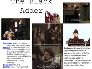 The Black
Adder
Blackadder: George, the British
Empire at present covers a
quarter of the globe, while the
German Empire consists of a
small sausage factory in
Tanganyika. I hardly think we can
be entirely absolved from blame
on the imperialistic front
Blackadder: Baldrick, I have a
very, very, very cunning plan.
Baldrick: Is it as cunning as a fox
what used to be Professor of
Cunning at Oxford University
but has moved on, and is
now working for the UN at the
High Commission of
International Cunning
Planning?
Blackadder: Yes, it is.
Baldrick: Mm... That's cunning!
 
