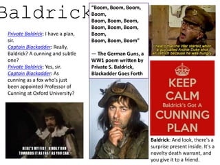 Baldrick
Private Baldrick: I have a plan,
sir.
Captain Blackadder: Really,
Baldrick? A cunning and subtle
one?
Private Baldrick: Yes, sir.
Captain Blackadder: As
cunning as a fox who's just
been appointed Professor of
Cunning at Oxford University?
Baldrick: And look, there's a
surprise present inside. It's a
novelty death warrant, and
you give it to a friend.
“Boom, Boom, Boom,
Boom,
Boom, Boom, Boom,
Boom, Boom, Boom,
Boom,
Boom, Boom, Boom”
— The German Guns, a
WW1 poem written by
Private S. Baldrick,
Blackadder Goes Forth
 