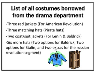 List of all costumes borrowed
from the drama department
-Three red jackets (For American Revolution)
-Three matching hats (Pirate hats)
-Two coat/suit jackets (For Lenin & Baldrick)
-Six more hats (Two options for Baldrick, Two
options for Stalin, and two extras for the russian
revolution segment)
 