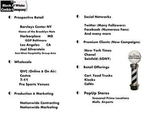 Prospective Retail                 Social Networks

   Barclays Center NY              Twitter (Many Followers)
                                   Facebook (Numerous Fans)
  Home of the Brooklyn Nets
                                   And many more
   Harborplace           MD
       GGP Baltimore
                                   Premium Clients (New Campaigns)
   Los Angeles      CA
   Joel Silverstein                New York Times
East-West Hospitality Group-Asia
                                   Chanel
                                   Seinfeld (SONY)
Wholesale
                                   Retail Offerings
   QVC (Online & On Air)
   Costco                          Cart, Food Trucks
   7-11                            Kiosks
   Pro Sports Venues               Cafés

Production & Marketing             PopUp Stores
                                        Seasonal Prime Locations
   Nationwide Contracting               Malls, Airports
   Nationwide Marketing
 
