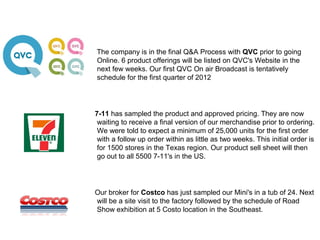 The company is in the final Q&A Process with QVC prior to going
Online. 6 product offerings will be listed on QVC's Website in the
next few weeks. Our first QVC On air Broadcast is tentatively
schedule for the first quarter of 2012




7-11 has sampled the product and approved pricing. They are now
 waiting to receive a final version of our merchandise prior to ordering.
 We were told to expect a minimum of 25,000 units for the first order
 with a follow up order within as little as two weeks. This initial order is
 for 1500 stores in the Texas region. Our product sell sheet will then
 go out to all 5500 7-11's in the US.




Our broker for Costco has just sampled our Mini's in a tub of 24. Next
will be a site visit to the factory followed by the schedule of Road
Show exhibition at 5 Costo location in the Southeast.
 