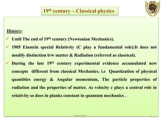 History:
 Until The end of 19th century (Newtonian Mechanics).
 1905 Einstein special Relativity (C play a fundamental role).It does not
modify distinction b/w matter & Radiation (referred as classical).
 During the late 19th century experimental evidence accumulated new
concepts different from classical Mechanics. i.e Quantization of physical
quantities energy & Angular momentum, The particle properties of
radiation and the properties of matter. As velocity c plays a central role in
relativity so does in planks constant in quantum mechanics .
19th century – Classical physics
Junaid khan 1
 