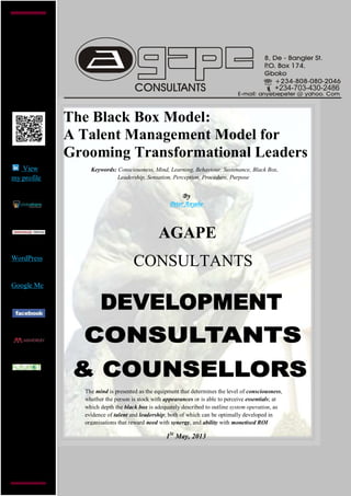 +234-703-430-2486
The Black Box Model:
A Talent Management Model for
Grooming Transformational Leaders
By
Peter Anyebe
AGAPE
CONSULTANTS
1St
May, 2013
View
my profile
WordPress
Google Me
Keywords: Consciousness, Mind, Learning, Behaviour, Sustenance, Black Box,
Leadership, Sensation, Perception, Procedure, Purpose
The mind is presented as the equipment that determines the level of consciousness,
whether the person is stock with appearances or is able to perceive essentials; at
which depth the black box is adequately described to outline system operation, as
evidence of talent and leadership; both of which can be optimally developed in
organisations that reward need with synergy, and ability with monetised ROI
 
