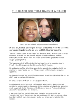 THE BLACK BOX THAT CAUGHT A KILLER
Olivia Lewry (left) was killed along with her friend Jasmine Allsop
20 year old, Samuel Etherington thought he could lie about the speed his
car was driving at when he ran over and killed two teenage girls.
There is a device known as the Event Data Recorder (EDR), which is used to record
the speed of drivers and test whether they are fit to drive on roads. Samuel
Ehterington had this device fitted into his car to monitor his speed after he was
caught speeding before.
The legal driving limit is 30 mph, but the box found him to be speeding at up to
71mph in the 30mph zone and at 65mph when he hit the girls.
He said that one of the girls, Olivia, was playing about in the road when he hit her
and that he meant to stop and see if they were ok, but left when two angry men
appeared.
He drove up the road and rang 999 where he said "I have run over a little girl", but he
didn’t know he had also hit Jasmine.
He arranged to meet officers at a nearby petrol station.
Etheringtonsaid he didn’t commit manslaughter, killing without meaning to, but
admitted to causing death by dangerous driving. Jasmine, who lived near where the
crash happened, died at the scene while Olivia was taken to Portsmouth's Queen
Alexandra Hospital where she later died.
It was later found that he had been taking the illegal drugs ‘ketamine’ and
‘mepherdrone’ before the accident. He was sentenced to 9 years in prison and has
been banned for 7 years from driving. He also has to take a driving test on his
release.
 