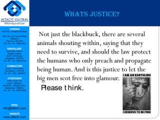 CHENNAI
3rd Floor, ‘Creative Enclave’,
148-150, Luz Church Road,
Mylapore,
Chennai - 600 004.
Tel: +91 - 44 - 2498 4821
BANGALORE
Suite 920, Level 9,
Raheja Towers,
26-27, M G Road,
Bangalore - 560 001.
Tel: +91 - 80 - 6546 2400
COIMBATORE
#1533, Trichy Road,
Coimbatore – 641018.
Tel: +91 - 422 - 6552921
HYDERABAD
Suite 132 & 133,
Level 1, Midtown,
Road No 1, Banjara Hills,
Hyderabad - 500034.
Tel: +91 - 40 - 6050 6009
EMAIL
info@altacit.com
WEBSITE
www.altacit.com
WHATS JUSTICE?
Not just the blackbuck, there are several
animals shouting within, saying that they
need to survive, and should the law protect
the humans who only preach and propagate
being human.And is this justice to let the
big men scot free into glamour.
Please t hink.
 
