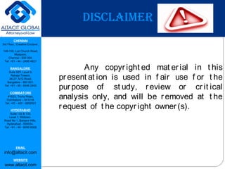 CHENNAI
3rd Floor, ‘Creative Enclave’,
148-150, Luz Church Road,
Mylapore,
Chennai - 600 004.
Tel: +91 - 44 - 2498 4821
BANGALORE
Suite 920, Level 9,
Raheja Towers,
26-27, M G Road,
Bangalore - 560 001.
Tel: +91 - 80 - 6546 2400
COIMBATORE
#1533, Trichy Road,
Coimbatore – 641018.
Tel: +91 - 422 - 6552921
HYDERABAD
Suite 132 & 133,
Level 1, Midtown,
Road No 1, Banjara Hills,
Hyderabad - 500034.
Tel: +91 - 40 - 6050 6009
EMAIL
info@altacit.com
WEBSITE
www.altacit.com
DISCLAIMER
Any copyr ight ed mat erial in t his
pr esent at ion is used in f air use f or t he
pur pose of st udy, review or cr it ical
analysis only, and will be r emoved at t he
r equest of t he copyr ight owner (s).
 