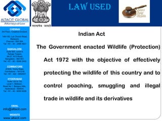 CHENNAI
3rd Floor, ‘Creative Enclave’,
148-150, Luz Church Road,
Mylapore,
Chennai - 600 004.
Tel: +91 - 44 - 2498 4821
BANGALORE
Suite 920, Level 9,
Raheja Towers,
26-27, M G Road,
Bangalore - 560 001.
Tel: +91 - 80 - 6546 2400
COIMBATORE
#1533, Trichy Road,
Coimbatore – 641018.
Tel: +91 - 422 - 6552921
HYDERABAD
Suite 132 & 133,
Level 1, Midtown,
Road No 1, Banjara Hills,
Hyderabad - 500034.
Tel: +91 - 40 - 6050 6009
EMAIL
info@altacit.com
WEBSITE
www.altacit.com
LAW USED
Indian Act
The Government enacted Wildlife (Protection)
Act 1972 with the objective of effectively
protecting the wildlife of this country and to
control poaching, smuggling and illegal
trade in wildlife and its derivatives
 