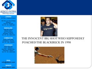 CHENNAI
3rd Floor, ‘Creative Enclave’,
148-150, Luz Church Road,
Mylapore,
Chennai - 600 004.
Tel: +91 - 44 - 2498 4821
BANGALORE
Suite 920, Level 9,
Raheja Towers,
26-27, M G Road,
Bangalore - 560 001.
Tel: +91 - 80 - 6546 2400
COIMBATORE
#1533, Trichy Road,
Coimbatore – 641018.
Tel: +91 - 422 - 6552921
HYDERABAD
Suite 132 & 133,
Level 1, Midtown,
Road No 1, Banjara Hills,
Hyderabad - 500034.
Tel: +91 - 40 - 6050 6009
EMAIL
info@altacit.com
WEBSITE
www.altacit.com
THE INNOCENT BIG SHOTWHO SUPPOSEDLY
POACHEDTHE BLACKBUCK IN 1998
 