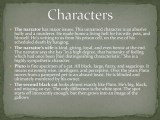  The narrator has major issues. This unnamed character is an abusive
bully and a murderer. He made home a living hell for his wife, pets, and
himself. He's writing to us from his prison cell, on the eve of his
scheduled death by hanging.
 The narrator’s wife is kind, giving, loyal, and even heroic at the end.
The narrator says she has "in a high degree, that humanity of feeling
which had once been [his] distinguishing characteristic." She is a
highly sympathetic character.
 Pluto is fine specimen of a cat. All black, large, fuzzy, and sagacious. It
means extremely wise, intelligent, and perceptive. Over the years Pluto
moves from a pampered pet to an abused beast. He is blinded and
ultimately murdered by his owner.
 The second black cat looks almost exactly like Pluto. He's big, black,
and missing an eye. The only difference is the white spot. The spot
starts off innocently enough, but then grows into an image of the
gallows
 