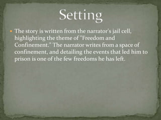  The story is written from the narrator's jail cell,
highlighting the theme of "Freedom and
Confinement." The narrator writes from a space of
confinement, and detailing the events that led him to
prison is one of the few freedoms he has left.
 