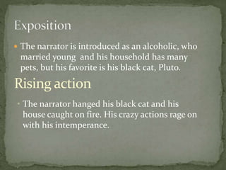  The narrator is introduced as an alcoholic, who
married young and his household has many
pets, but his favorite is his black cat, Pluto.
Rising action
• The narrator hanged his black cat and his
house caught on fire. His crazy actions rage on
with his intemperance.
 