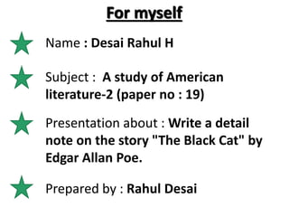 For myself
Name : Desai Rahul H
Subject : A study of American
literature-2 (paper no : 19)
Presentation about : Write a detail
note on the story "The Black Cat" by
Edgar Allan Poe.
Prepared by : Rahul Desai
 