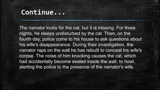 Continue...
The narrator looks for the cat, but it is missing. For three
nights, he sleeps undisturbed by the cat. Then, on the
fourth day, police come to his house to ask questions about
his wife's disappearance. During their investigation, the
narrator raps on the wall he has rebuilt to conceal his wife's
corpse. The noise of him knocking causes the cat, which
had accidentally become sealed inside the wall, to howl,
alerting the police to the presence of the narrator's wife.
 
