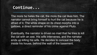 Continue...
The more he hates the cat, the more the cat likes him. The
narrator cannot bring himself to hurt the cat because he is
afraid of it. The white shape on its chest morphs into a
gallows, a direct reminder of his crime against Pluto.
Eventually, the narrator is driven so mad that he tries to kill
the cat with an axe. His wife intervenes, and the narrator
ends up killing his wife. He decides to conceal the body
inside his house, behind the wall of the basement.
 
