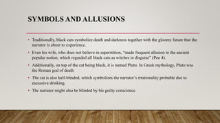 SYMBOLS AND ALLUSIONS
• Traditionally, black cats symbolize death and darkness together with the gloomy future that the
narrator is about to experience.
• Even his wife, who does not believe in superstition, “made frequent allusion to the ancient
popular notion, which regarded all black cats as witches in disguise” (Poe 4).
• Additionally, on top of the cat being black, it is named Pluto. In Greek mythology, Pluto was
the Roman god of death
• The cat is also half-blinded, which symbolizes the narrator’s irrationality probable due to
excessive drinking.
• The narrator might also be blinded by his guilty conscience.
 
