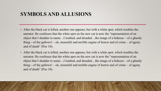 SYMBOLS AND ALLUSIONS
• After the black cat is killed, another one appears, but with a white spot, which troubles the
narrator. He confesses that the white spot on the new cat is now the “representation of an
object that I shudder to name…I loathed, and dreaded…the image of a hideous – of a ghastly
thing—of the gallows! – oh, mournful and terrible engine of horror and of crime – of agony
and of death” (Poe 10).
• After the black cat is killed, another one appears, but with a white spot, which troubles the
narrator. He confesses that the white spot on the new cat is now the “representation of an
object that I shudder to name…I loathed, and dreaded…the image of a hideous – of a ghastly
thing—of the gallows! – oh, mournful and terrible engine of horror and of crime – of agony
and of death” (Poe 10).
 