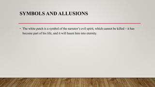 SYMBOLS AND ALLUSIONS
• The white patch is a symbol of the narrator’s evil spirit, which cannot be killed – it has
become part of his life, and it will haunt him into eternity.
 