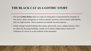 THE BLACK CAT AS A GOTHIC STORY
• The term Gothic fiction refers to a style of writing that is characterized by elements of
fear, horror, death, and gloom, as well as romantic elements, such as nature, individuality,
and very high emotion. These emotions can include fear and suspense.
• Gothic settings include buildings like castles, graveyards, caves, religious houses. They
are often old, decaying buildings, usually set in remote, hidden places such as the
wilderness of a forest or in the isolation of the mountains.
 