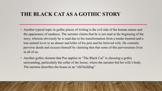 THE BLACK CAT AS A GOTHIC STORY
• Another typical topic in gothic pieces of writing is the evil side of the human nature and
the appearance of madness. The narrator claims that he is not mad at the beginning of the
story, whereas obviously he is mad due to his transformation from a tender-hearted and a
true animal lover to an abuser and killer of his pets and his beloved wife. He commits
perverse deeds and excuses himself by claiming that that some of this perverseness lives
in all of us.
• Another gothic element that Poe applies in “The Black Cat” is choosing a gothic
surrounding, particularly the cellar of the house, where the narrator hid his wife’s body.
The narrator describes the house as an “old building”
 
