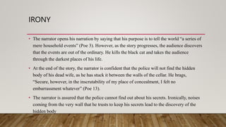 IRONY
• The narrator opens his narration by saying that his purpose is to tell the world “a series of
mere household events” (Poe 3). However, as the story progresses, the audience discovers
that the events are out of the ordinary. He kills the black cat and takes the audience
through the darkest places of his life.
• At the end of the story, the narrator is confident that the police will not find the hidden
body of his dead wife, as he has stuck it between the walls of the cellar. He brags,
“Secure, however, in the inscrutability of my place of concealment, I felt no
embarrassment whatever” (Poe 13).
• The narrator is assured that the police cannot find out about his secrets. Ironically, noises
coming from the very wall that he trusts to keep his secrets lead to the discovery of the
hidden body
 
