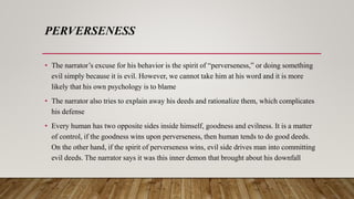 PERVERSENESS
• The narrator’s excuse for his behavior is the spirit of “perverseness,” or doing something
evil simply because it is evil. However, we cannot take him at his word and it is more
likely that his own psychology is to blame
• The narrator also tries to explain away his deeds and rationalize them, which complicates
his defense
• Every human has two opposite sides inside himself, goodness and evilness. It is a matter
of control, if the goodness wins upon perverseness, then human tends to do good deeds.
On the other hand, if the spirit of perverseness wins, evil side drives man into committing
evil deeds. The narrator says it was this inner demon that brought about his downfall
 