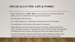 EDGAR ALLAN POE: LIFE & WORKS
• Edgar Allan Poe born in, (1809 –1849) he was an American writer, poet, editor, and
literary critic. Poe is best known for his poetry and short stories
• He is the father of the short story
• He is widely regarded as a central figure of Romanticism in the United States
• He considered to be the inventor of the detective fiction genre
• Edgar Allan Poe was a writer and critic famous for his dark, mysterious poems and
stories, including ‘The Raven,’ ‘The Black Cat’ and ‘The Tell-Tale Heart. His imaginative
storytelling and tales of mystery and horror gave birth to the modern detective story
• The cause of his death is unknown and has been variously attributed to alcohol, brain
congestion, cholera, drugs, heart disease, suicide, tuberculosis, and other agents
 