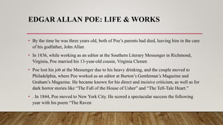 EDGAR ALLAN POE: LIFE & WORKS
• By the time he was three years old, both of Poe’s parents had died, leaving him in the care
of his godfather, John Allan
• In 1836, while working as an editor at the Southern Literary Messenger in Richmond,
Virginia, Poe married his 13-year-old cousin, Virginia Clemm
• Poe lost his job at the Messenger due to his heavy drinking, and the couple moved to
Philadelphia, where Poe worked as an editor at Burton’s Gentleman’s Magazine and
Graham’s Magazine. He became known for his direct and incisive criticism, as well as for
dark horror stories like “The Fall of the House of Usher” and “The Tell-Tale Heart.”
• . In 1844, Poe moved to New York City. He scored a spectacular success the following
year with his poem “The Raven
 