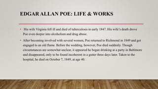EDGAR ALLAN POE: LIFE & WORKS
• His wife Virginia fell ill and died of tuberculosis in early 1847. His wife’s death drove
Poe even deeper into alcoholism and drug abuse.
• After becoming involved with several women, Poe returned to Richmond in 1849 and got
engaged to an old flame. Before the wedding, however, Poe died suddenly. Though
circumstances are somewhat unclear, it appeared he began drinking at a party in Baltimore
and disappeared, only to be found incoherent in a gutter three days later. Taken to the
hospital, he died on October 7, 1849, at age 40.
 