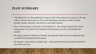 PLOT SUMMARY
• ‘The Black Cat’ was first published in August 1843 in the Saturday Evening Post. It’s one
of Poe’s shorter stories and one of his most disturbing, focusing on cruelty towards
animals, murder, and guilt, and told by an unreliable narrator.
• First, a brief summary of the plot of ‘The Black Cat’. The narrator explains how from a
young age he was noted for his tenderness and humanity, as well as his fondness for
animals
• One night, under the influence of alcohol, he sensed the black cat was avoiding him and
so chased him and picked up the animal.
• the narrator – possessed by a sudden rage – took a pen-knife from his pocket and pull out
one of the cat’s eyes
 