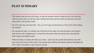 PLOT SUMMARY
• The narrator took this cat to his house, in time the narrator comes to loathe this cat, too, and once,
when he nearly trips over the pet while walking downstairs into the cellar, he picks up an axe and
aims a blow at the animal’s head.
• His wife intervenes and stops him – but, in a fit of rage, he buries the axe in his wife’s head, killing
her instantly.
• He conceals the body by walling it up with bricks in the cellar, but when the police call round to
look into his wife’s disappearance, a sound from the place where the narrator has concealed the
body exposes the hidden corpse
• When the body is revealed, the black cat is there – and it was the cat that had made the noise that
gave away the location of the corpse. The narrator had walled up the animal when he had hidden his
wife’s body., the narrator’s story comes to an end
 