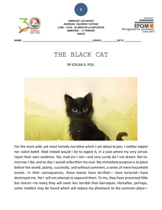 1
GIMNASIO LOS SAUCES
RAZONAR, VALORAR Y ACTUAR
1.986 – 2.016 30 AÑOS EN LA EXCELENCIA
BIMESTRAL – 2° PERIODO
INGLÉS
NAME: ______________________________________________________GRADE:____________DATE:_____________
THE BLACK CAT
BY EDGAR A. POE.
For the most wild, yet most homely narrative which I am about to pen, I neither expect
nor solicit belief. Mad indeed would I be to expect it, in a case where my very senses
reject their own evidence. Yet, mad am I not—and very surely do I not dream. But to-
morrow I die, and to-day I would unburthen my soul. My immediate purpose is to place
before the world, plainly, succinctly, and without comment, a series of mere household
events. In their consequences, these events have terrified— have tortured—have
destroyed me. Yet I will not attempt to expound them. To me, they have presented little
but Horror—to many they will seem less terrible than barroques. Hereafter, perhaps,
some intellect may be found which will reduce my phantasm to the common-place—
 